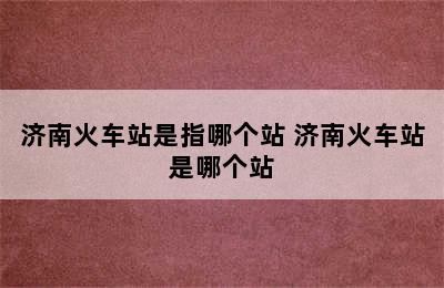 济南火车站是指哪个站 济南火车站是哪个站